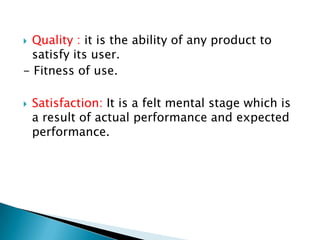Quality : it is the ability of any product to
satisfy its user.
- Fitness of use.




Satisfaction: It is a felt mental stage which is
a result of actual performance and expected
performance.

 