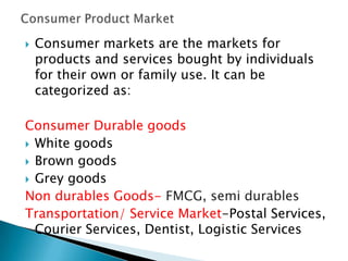 

Consumer markets are the markets for
products and services bought by individuals
for their own or family use. It can be
categorized as:

Consumer Durable goods
 White goods
 Brown goods
 Grey goods
Non durables Goods- FMCG, semi durables
Transportation/ Service Market-Postal Services,
Courier Services, Dentist, Logistic Services

 