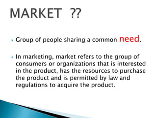 



Group of people sharing a common

need.

In marketing, market refers to the group of
consumers or organizations that is interested
in the product, has the resources to purchase
the product and is permitted by law and
regulations to acquire the product.

 
