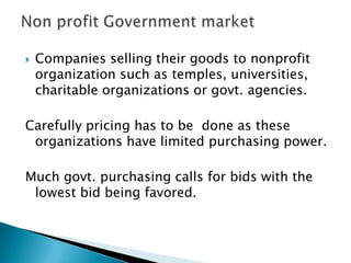 

Companies selling their goods to nonprofit
organization such as temples, universities,
charitable organizations or govt. agencies.

Carefully pricing has to be done as these
organizations have limited purchasing power.
Much govt. purchasing calls for bids with the
lowest bid being favored.

 
