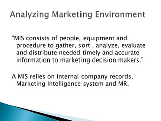 “MIS consists of people, equipment and
procedure to gather, sort , analyze, evaluate
and distribute needed timely and accurate
information to marketing decision makers.”
A MIS relies on Internal company records,
Marketing Intelligence system and MR.

 