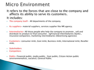 It refers to the forces that are close to the company and
affects its ability to serve its customers.
It includes:


The company itself- All departments of the company.



Its suppliers- material suppliers, services supplier like MR agency.










Intermediaries- All those people who help the company to promote , sell and
distribute its product to final consumer. egFinancial intermediaries (banks ,
insurance companies), marketing intermediaries (Advertising agencies)
Customers- consumer mrkt, Govt mrkt, Business mrkt, International mrkt, Reseller
mrkt.
Stakeholders
Competitors

Public- Financial public, media public, Govt public, Citizen Action public
(environmentalists, socialist), General Public.

 
