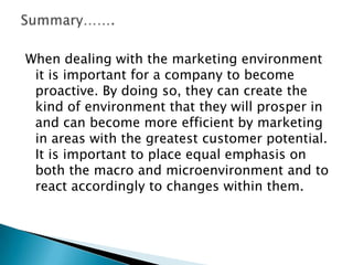 When dealing with the marketing environment
it is important for a company to become
proactive. By doing so, they can create the
kind of environment that they will prosper in
and can become more efficient by marketing
in areas with the greatest customer potential.
It is important to place equal emphasis on
both the macro and microenvironment and to
react accordingly to changes within them.

 