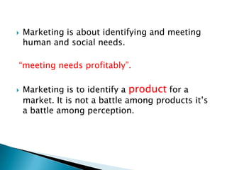 

Marketing is about identifying and meeting
human and social needs.

“meeting needs profitably”.


Marketing is to identify a product for a
market. It is not a battle among products it’s
a battle among perception.

 