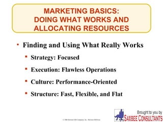MARKETING BASICS: 
DOING WHAT WORKS AND 
ALLOCATING RESOURCES 
• Finding and Using What Really Works 
 Strategy: Focused 
 Execution: Flawless Operations 
 Culture: Performance-Oriented 
 Structure: Fast, Flexible, and Flat 
© 2006 McGraw-Hill Companies, Inc., McGraw-Hill/Irwin Slide 22-7 
 