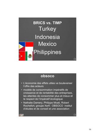 16 
BRICS vs. TIMP 
Turkey 
Indonesia 
Mexico 
Philippines 
obsoco 
• L’économie des effets utiles va bouleverser 
l’offre des acteurs 
• modèle de consommation impératifs de 
croissance et de rentabilité des entreprises, 
les attentes de consommer plus et mieux et 
le respect de l’impératif écologique 
• Nathalie Damery, Philippe Moati, Robert 
Rochefort, groupe Xerfi : OBSOCO institut 
d’études et de conseil et une association 
 