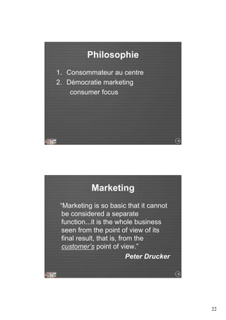 22 
Philosophie 
1. Consommateur au centre 
2. Démocratie marketing 
consumer focus 
Marketing 
“Marketing is so basic that it cannot 
be considered a separate 
function...it is the whole business 
seen from the point of view of its 
final result, that is, from the 
customer’s point of view.” 
Peter Drucker 
 