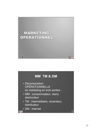 27 
MM TM & DM 
• Décomposition 
OPÉRATIONNELLE 
du marketing en trois parties : 
• MM : consommateur, client, 
destructeur 
• TM : intermédiaire, revendeur, 
distributeur 
• DM : internet 
 
