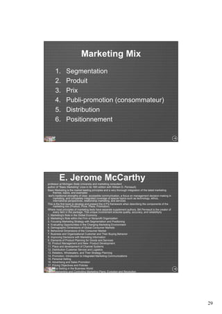 29 
Marketing Mix 
1. Segmentation 
2. Produit 
3. Prix 
4. Publi-promotion (consommateur) 
5. Distribution 
6. Positionnement 
E. Jerome McCarthy 
professor at Michigan State University and marketing consultant 
author of "Basic Marketing" (now in its 16th edition with William D. Perreault) 
Basic Marketing is the market leading principles and a very thorough integration of the latest marketing 
themes, topics, and examples 
text's traditional strengths of clear, accessible communication, a focus on management decision-making in 
marketing, and completely integrated coverage of special topics such as technology, ethics, 
international perspectives, relationship marketing, and services 
This is the first book to develop and present the 4 P's framework when describing the components of the 
marketing mix (Product, Price, Place, Promotion). 
Where most principles of marketing texts have separate supplement authors, Bill Perreault is the creator of 
every item in the package. This unique involvement ensures quality, accuracy, and reliabilityity 
1. Marketing's Role in the Global Economy 
2. Marketing's Role within the Firm or Nonprofit Organization 
3. Focusing Marketing Strategy with Segmentation and Positioning 
4. Evaluating Opportunities in the Changing Marketing Environment 
5. Demographic Dimensions of Global Consumer Markets 
6. Behavioral Dimensions of the Consumer Market 
7. Business and Organizational Customer and Their Buying Behavior 
8. Improving Decisions with Marketing Information 
9. Elements of Product Planning for Goods and Services 
10. Product Management and New- Product Development 
11. Place and development of Channel Systems 
12. Distribution Customer Service and Logistics 
13. Retailers, Wholesalers, and Their Strategy Planning 
14. Promotion- Introduction to Integrated Marketing Communications 
15. Personal Selling 
16. Advertising and Sales Promotion 
17. Pricing Objectives and Policies 
18. Price Setting in the Business World 
19. Implementing and Controlling Marketing Plans: Evolution and Revolution 
 