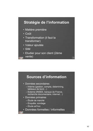 41 
Stratégie de l’information 
• Matière première 
• Coût 
• Transformation (il faut la 
transformer) 
• Valeur ajoutée 
• SIM 
• Etudier pour son client (2ème 
vente) 
Sources d’information 
• Données secondaires 
– Interne (gestion, compta, datamining, 
tableaux de bord…) 
– Externe (INSEE, banque de France, 
recherche documentaire, internet…) 
• Données primaires 
– Étude de marché 
– Enquête, sondage 
– Etude ad’hoc 
• Données formelles / informelles 
 