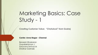 Marketing Basics: Case
Study - 1
Creating Customer Value: “Chotukool” from Godrej
Center: Anna Nagar - Chennai
Beneesh Bhaskaran
Gopalakrishnan J
Saravana Srinivas M
Shridhar Gokhale
 