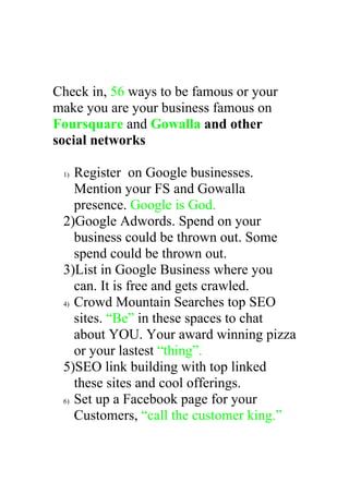 Check in, 56 ways to be famous or your
make you are your business famous on
Foursquare and Gowalla and other
social networks

 1) Register on Google businesses.
    Mention your FS and Gowalla
    presence. Google is God.
 2)Google Adwords. Spend on your
    business could be thrown out. Some
    spend could be thrown out.
 3)List in Google Business where you
    can. It is free and gets crawled.
 4) Crowd Mountain Searches top SEO

    sites. “Be” in these spaces to chat
    about YOU. Your award winning pizza
    or your lastest “thing”.
 5)SEO link building with top linked
    these sites and cool offerings.
 6) Set up a Facebook page for your

    Customers, “call the customer king.”
 