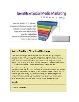 Social Media is Now Real Business
Social media for business is really so many things wrapped into one: marketing,
customer service, public relations, crisis management, branding. So how do your
prospective clients evaluate your business? With the wealth of information available
online means that your prospects have more options to gain perspective on your
business. And as a busy professional you have limited time to spend on social media.
So we will focus on effective tactics that only require minutes per day.
This multimedia workshop series is designed to broaden your exposure in the
marketplace and to help you attract and engage in the right relationships with potential
clients, even when they’re not looking for you. By attending these sessions, you will
learn the; who, what, where, why and how to engage your decision-makers and
decision-influencers through valuable interactions. This series will enable you to
develop your own online strategy to maximize social media’s real value in today’s
hectic business climate that will make a positive impact to your bottom-line.
Agenda:
SESSION 1: LinkedIn I
 