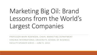 Marketing Big Oil: Brand
Lessons from the World’s
Largest Companies
PROFESSOR MARK ROBINSON, CHAIR, MARKETING DEPARTMENT
VIRGINIA INTERNATIONAL UNIVERSITY, SCHOOL OF BUSINESS
FACULTY SPEAKER SERIES – JUNE 9, 2015
 