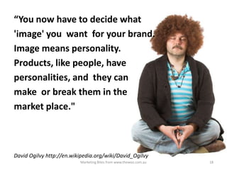 “You now have to decide what
'image' you want for your brand.
Image means personality.
Products, like people, have
personalities, and they can
make or break them in the
market place."

David Ogilvy http://en.wikipedia.org/wiki/David_Ogilvy
Marketing Bites from www.thewoo.com.au

18

 