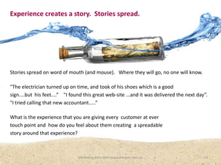 Experience creates a story. Stories spread.

Stories spread on word of mouth (and mouse). Where they will go, no one will know.
"The electrician turned up on time, and took of his shoes which is a good
sign....but his feet....” "I found this great web-site ...and it was delivered the next day”.
"I tried calling that new accountant.....”

What is the experience that you are giving every customer at ever
touch point and how do you feel about them creating a spreadable
story around that experience?

Marketing Bites from www.thewoo.com.au

23

 