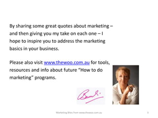 By sharing some great quotes about marketing –
and then giving you my take on each one – I
hope to inspire you to address the marketing
basics in your business.
Please also visit www.thewoo.com.au for tools,
resources and info about future “How to do
marketing” programs.

Marketing Bites from www.thewoo.com.au

3

 
