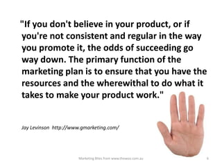 "If you don't believe in your product, or if
you're not consistent and regular in the way
you promote it, the odds of succeeding go
way down. The primary function of the
marketing plan is to ensure that you have the
resources and the wherewithal to do what it
takes to make your product work."

Jay Levinson http://www.gmarketing.com/

Marketing Bites from www.thewoo.com.au

6

 