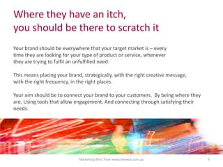 Where they have an itch,
you should be there to scratch it
Your brand should be everywhere that your target market is – every
time they are looking for your type of product or service, whenever
they are trying to fulfil an unfulfilled need.

This means placing your brand, strategically, with the right creative message,
with the right frequency, in the right places.
Your aim should be to connect your brand to your customers. By being where they
are. Using tools that allow engagement. And connecting through satisfying their
needs.

Marketing Bites from www.thewoo.com.au

9

 