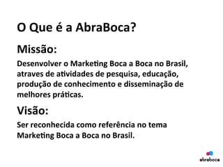 O	
  Que	
  é	
  a	
  AbraBoca?	
  
Missão:	
  
Desenvolver	
  o	
  Marke&ng	
  Boca	
  a	
  Boca	
  no	
  Brasil,	
  
atraves	
  de	
  a&vidades	
  de	
  pesquisa,	
  educação,	
  
produção	
  de	
  conhecimento	
  e	
  disseminação	
  de	
  
melhores	
  prá&cas.	
  	
  
Visão:	
  	
  
Ser	
  reconhecida	
  como	
  referência	
  no	
  tema	
  
Marke&ng	
  Boca	
  a	
  Boca	
  no	
  Brasil.	
  
 