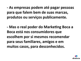 -­‐	
  As	
  empresas	
  podem	
  até	
  pagar	
  pessoas	
  
para	
  que	
  falem	
  bem	
  de	
  suas	
  marcas,	
  
produtos	
  ou	
  serviços	
  publicamente.	
  	
  
	
  
-­‐	
  Mas	
  o	
  real	
  poder	
  do	
  Marke&ng	
  Boca	
  a	
  
Boca	
  está	
  nos	
  consumidores	
  que	
  
escolhem	
  por	
  si	
  mesmos	
  recomendar	
  
para	
  seus	
  familiares,	
  amigos	
  e	
  em	
  
muitos	
  casos,	
  para	
  desconhecidos.	
  
	
  
 