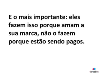 E	
  o	
  mais	
  importante:	
  eles	
  
fazem	
  isso	
  porque	
  amam	
  a	
  
sua	
  marca,	
  não	
  o	
  fazem	
  
porque	
  estão	
  sendo	
  pagos.	
  
	
  
 