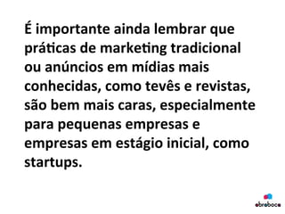 É	
  importante	
  ainda	
  lembrar	
  que	
  
prá&cas	
  de	
  marke&ng	
  tradicional	
  
ou	
  anúncios	
  em	
  mídias	
  mais	
  
conhecidas,	
  como	
  tevês	
  e	
  revistas,	
  
são	
  bem	
  mais	
  caras,	
  especialmente	
  
para	
  pequenas	
  empresas	
  e	
  
empresas	
  em	
  estágio	
  inicial,	
  como	
  
startups.	
  	
  
	
  
 