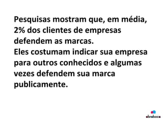 Pesquisas	
  mostram	
  que,	
  em	
  média,	
  
2%	
  dos	
  clientes	
  de	
  empresas	
  
defendem	
  as	
  marcas.	
  	
  
Eles	
  costumam	
  indicar	
  sua	
  empresa	
  
para	
  outros	
  conhecidos	
  e	
  algumas	
  
vezes	
  defendem	
  sua	
  marca	
  
publicamente.	
  
	
  
 