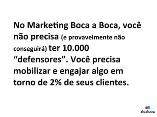 No	
  Marke&ng	
  Boca	
  a	
  Boca,	
  você	
  
não	
  precisa	
  (e	
  provavelmente	
  não	
  
conseguirá)	
  ter	
  10.000	
  
“defensores”.	
  Você	
  precisa	
  
mobilizar	
  e	
  engajar	
  algo	
  em	
  
torno	
  de	
  2%	
  de	
  seus	
  clientes.	
  
	
  
 