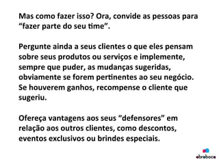 Mas	
  como	
  fazer	
  isso?	
  Ora,	
  convide	
  as	
  pessoas	
  para	
  
“fazer	
  parte	
  do	
  seu	
  &me”.	
  
	
  
Pergunte	
  ainda	
  a	
  seus	
  clientes	
  o	
  que	
  eles	
  pensam	
  
sobre	
  seus	
  produtos	
  ou	
  serviços	
  e	
  implemente,	
  
sempre	
  que	
  puder,	
  as	
  mudanças	
  sugeridas,	
  
obviamente	
  se	
  forem	
  per&nentes	
  ao	
  seu	
  negócio.	
  
Se	
  houverem	
  ganhos,	
  recompense	
  o	
  cliente	
  que	
  
sugeriu.	
  
	
  
Ofereça	
  vantagens	
  aos	
  seus	
  “defensores”	
  em	
  
relação	
  aos	
  outros	
  clientes,	
  como	
  descontos,	
  
eventos	
  exclusivos	
  ou	
  brindes	
  especiais.	
  
	
  
 
