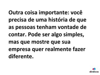 Outra	
  coisa	
  importante:	
  você	
  
precisa	
  de	
  uma	
  história	
  de	
  que	
  
as	
  pessoas	
  tenham	
  vontade	
  de	
  
contar.	
  Pode	
  ser	
  algo	
  simples,	
  
mas	
  que	
  mostre	
  que	
  sua	
  
empresa	
  quer	
  realmente	
  fazer	
  
diferente.	
  
	
  
 