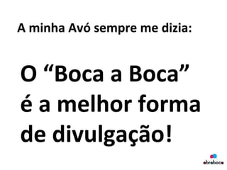 A	
  minha	
  Avó	
  sempre	
  me	
  dizia:	
  
O	
  “Boca	
  a	
  Boca”	
  
é	
  a	
  melhor	
  forma	
  
de	
  divulgação!	
  
 