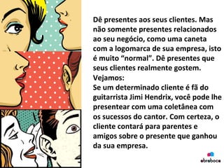 Dê	
  presentes	
  aos	
  seus	
  clientes.	
  Mas	
  
não	
  somente	
  presentes	
  relacionados	
  
ao	
  seu	
  negócio,	
  como	
  uma	
  caneta	
  
com	
  a	
  logomarca	
  de	
  sua	
  empresa,	
  isto	
  
é	
  muito	
  “normal”.	
  Dê	
  presentes	
  que	
  
seus	
  clientes	
  realmente	
  gostem.	
  
Vejamos:	
  
Se	
  um	
  determinado	
  cliente	
  é	
  fã	
  do	
  
guitarrista	
  Jimi	
  Hendrix,	
  você	
  pode	
  lhe	
  
presentear	
  com	
  uma	
  coletânea	
  com	
  
os	
  sucessos	
  do	
  cantor.	
  Com	
  certeza,	
  o	
  
cliente	
  contará	
  para	
  parentes	
  e	
  
amigos	
  sobre	
  o	
  presente	
  que	
  ganhou	
  
da	
  sua	
  empresa.	
  
 
