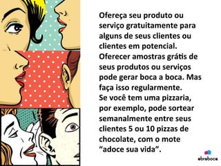Ofereça	
  seu	
  produto	
  ou	
  
serviço	
  gratuitamente	
  para	
  
alguns	
  de	
  seus	
  clientes	
  ou	
  
clientes	
  em	
  potencial.	
  
Oferecer	
  amostras	
  grá&s	
  de	
  
seus	
  produtos	
  ou	
  serviços	
  
pode	
  gerar	
  boca	
  a	
  boca.	
  Mas	
  
faça	
  isso	
  regularmente.	
  	
  
Se	
  você	
  tem	
  uma	
  pizzaria,	
  
por	
  exemplo,	
  pode	
  sortear	
  
semanalmente	
  entre	
  seus	
  
clientes	
  5	
  ou	
  10	
  pizzas	
  de	
  
chocolate,	
  com	
  o	
  mote	
  
“adoce	
  sua	
  vida”.	
  	
  	
  
 