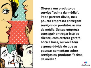 Ofereça	
  um	
  produto	
  ou	
  
serviço	
  “acima	
  da	
  média”.	
  
Pode	
  parecer	
  óbvio,	
  mas	
  
poucas	
  empresas	
  entregam	
  
serviços	
  ou	
  produtos	
  acima	
  
da	
  média.	
  Se	
  sua	
  empresa	
  
conseguir	
  entregar	
  isso	
  ao	
  
cliente,	
  com	
  certeza	
  gerará	
  
boca	
  a	
  boca,	
  ou	
  você	
  tem	
  
alguma	
  dúvida	
  de	
  que	
  as	
  
pessoas	
  comentam	
  sobre	
  
serviços	
  ou	
  produtos	
  “acima	
  
da	
  média?	
  	
  
 
