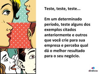 Teste,	
  teste,	
  teste...	
  
	
  
Em	
  um	
  determinado	
  
período,	
  teste	
  alguns	
  dos	
  
exemplos	
  citados	
  
anteriormente	
  e	
  outros	
  
que	
  você	
  crie	
  para	
  sua	
  
empresa	
  e	
  perceba	
  qual	
  
dá	
  o	
  melhor	
  resultado	
  
para	
  o	
  seu	
  negócio.	
  
	
  
 