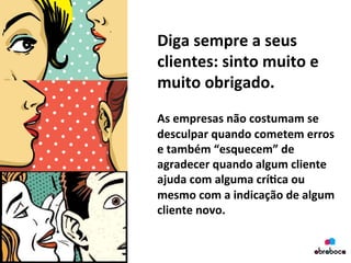 Diga	
  sempre	
  a	
  seus	
  
clientes:	
  sinto	
  muito	
  e	
  
muito	
  obrigado.	
  	
  
	
  
As	
  empresas	
  não	
  costumam	
  se	
  
desculpar	
  quando	
  cometem	
  erros	
  
e	
  também	
  “esquecem”	
  de	
  
agradecer	
  quando	
  algum	
  cliente	
  
ajuda	
  com	
  alguma	
  crí&ca	
  ou	
  
mesmo	
  com	
  a	
  indicação	
  de	
  algum	
  
cliente	
  novo.	
  
	
  
 