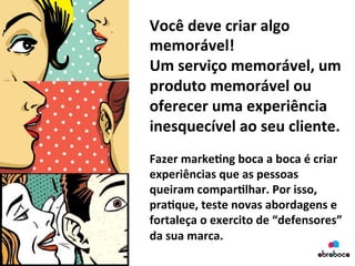 Você	
  deve	
  criar	
  algo	
  
memorável!	
  	
  
Um	
  serviço	
  memorável,	
  um	
  
produto	
  memorável	
  ou	
  
oferecer	
  uma	
  experiência	
  
inesquecível	
  ao	
  seu	
  cliente.	
  
	
  
Fazer	
  marke&ng	
  boca	
  a	
  boca	
  é	
  criar	
  
experiências	
  que	
  as	
  pessoas	
  
queiram	
  compar&lhar.	
  Por	
  isso,	
  
pra&que,	
  teste	
  novas	
  abordagens	
  e	
  
fortaleça	
  o	
  exercito	
  de	
  “defensores”	
  
da	
  sua	
  marca.	
  
	
  
 