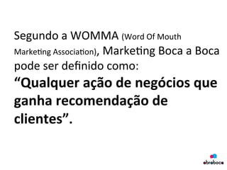 Segundo	
  a	
  WOMMA	
  (Word	
  Of	
  Mouth	
  
Marke?ng	
  Associa?on),	
  Marke?ng	
  Boca	
  a	
  Boca	
  
pode	
  ser	
  deﬁnido	
  como:	
  	
  
“Qualquer	
  ação	
  de	
  negócios	
  que	
  
ganha	
  recomendação	
  de	
  
clientes”.	
  
	
  
 
