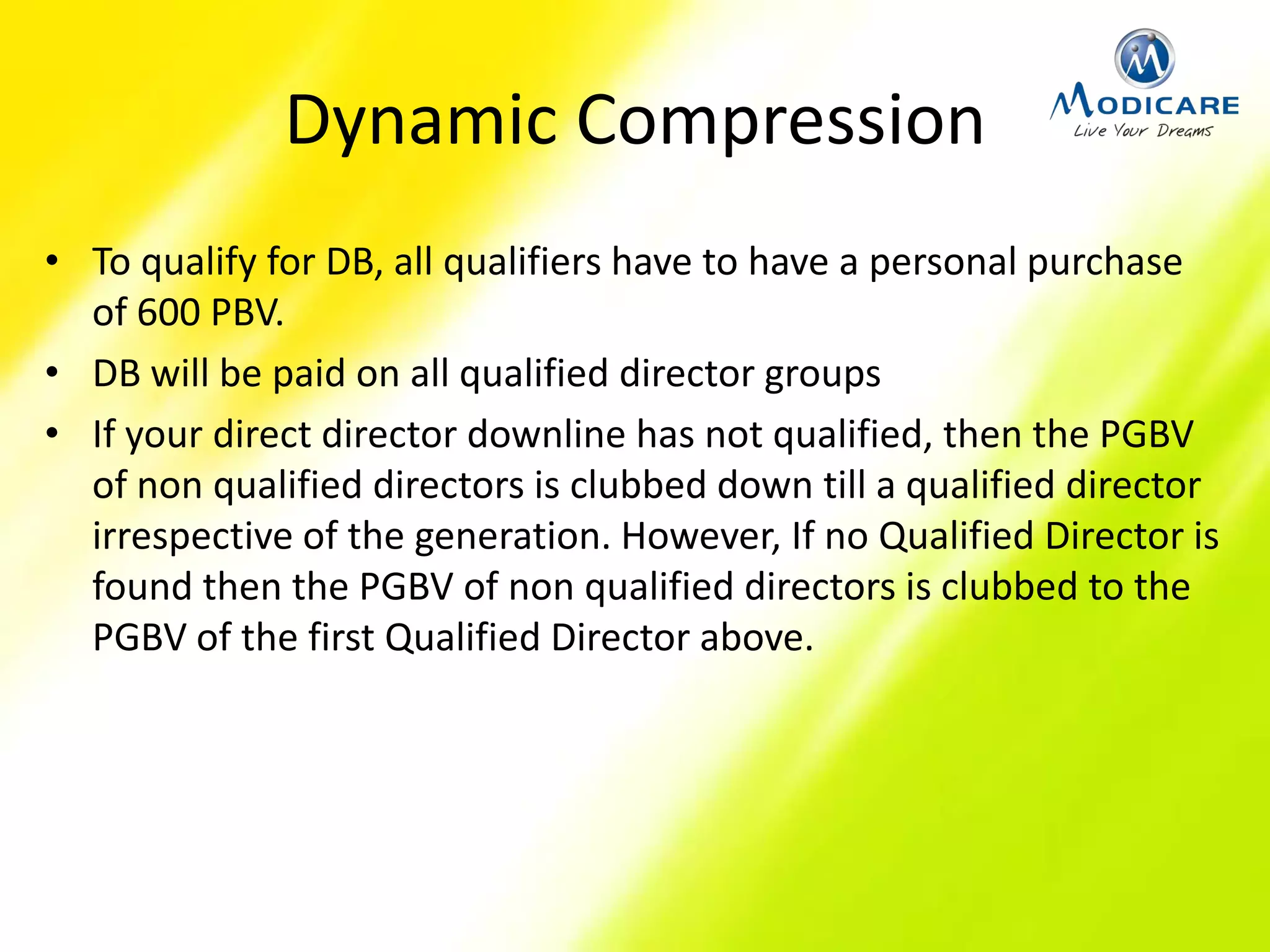 Dynamic Compression
• To qualify for DB, all qualifiers have to have a personal purchase
of 600 PBV.
• DB will be paid on all qualified director groups
• If your direct director downline has not qualified, then the PGBV
of non qualified directors is clubbed down till a qualified director
irrespective of the generation. However, If no Qualified Director is
found then the PGBV of non qualified directors is clubbed to the
PGBV of the first Qualified Director above.
 