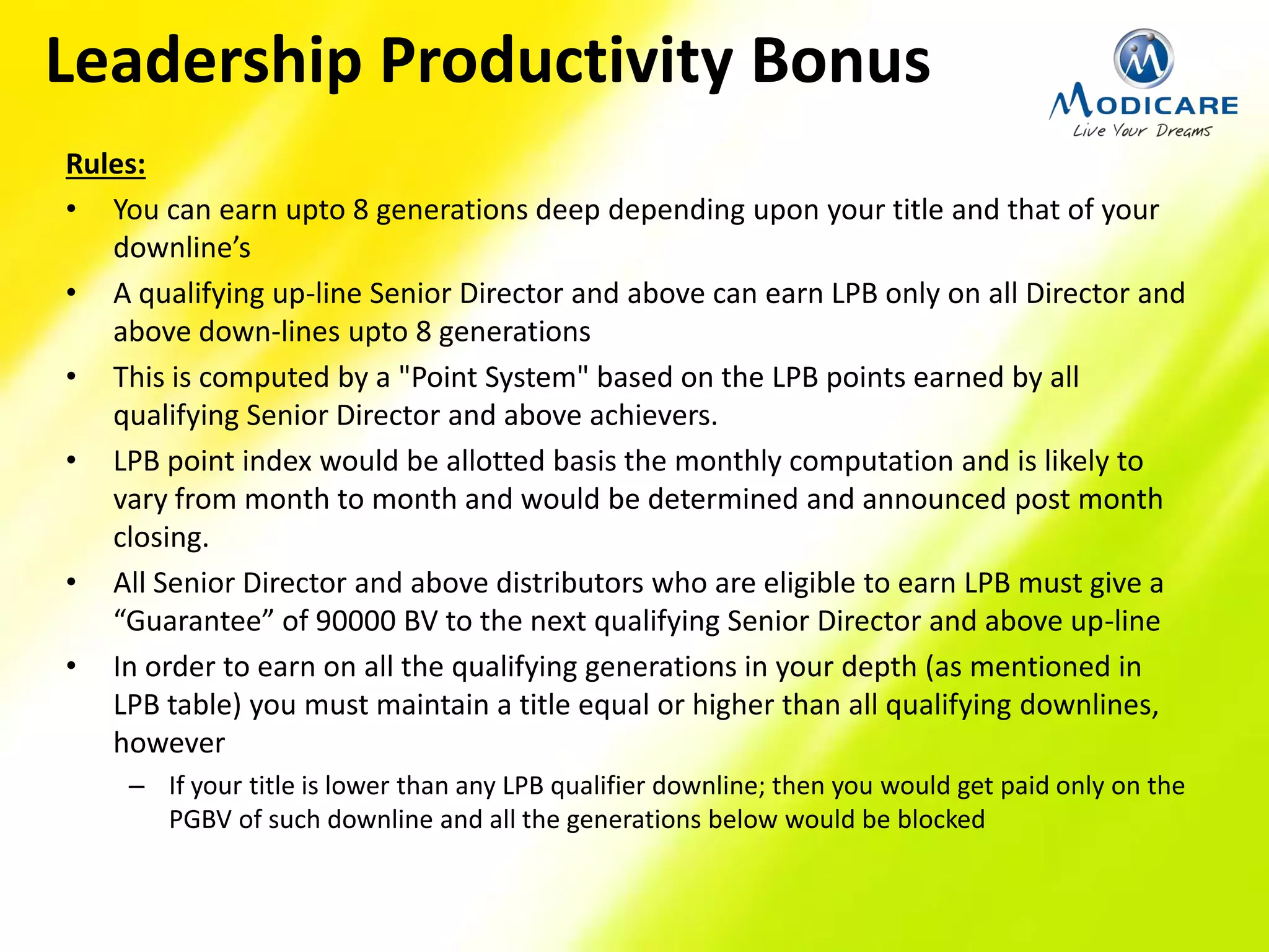 Rules:
• You can earn upto 8 generations deep depending upon your title and that of your
downline’s
• A qualifying up-line Senior Director and above can earn LPB only on all Director and
above down-lines upto 8 generations
• This is computed by a "Point System" based on the LPB points earned by all
qualifying Senior Director and above achievers.
• LPB point index would be allotted basis the monthly computation and is likely to
vary from month to month and would be determined and announced post month
closing.
• All Senior Director and above distributors who are eligible to earn LPB must give a
“Guarantee” of 90000 BV to the next qualifying Senior Director and above up-line
• In order to earn on all the qualifying generations in your depth (as mentioned in
LPB table) you must maintain a title equal or higher than all qualifying downlines,
however
– If your title is lower than any LPB qualifier downline; then you would get paid only on the
PGBV of such downline and all the generations below would be blocked
Leadership Productivity Bonus
 