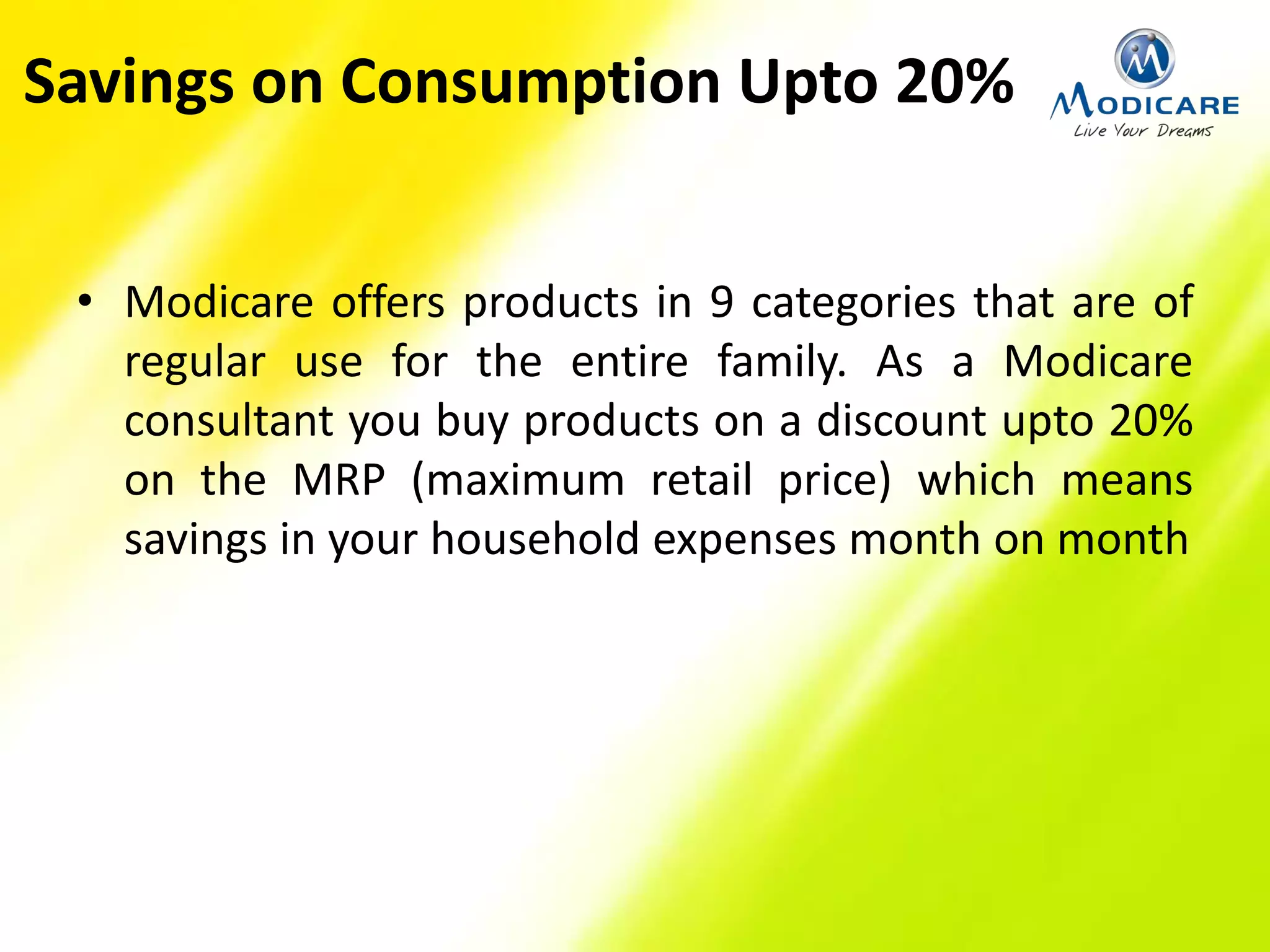 Savings on Consumption Upto 20%
• Modicare offers products in 9 categories that are of
regular use for the entire family. As a Modicare
consultant you buy products on a discount upto 20%
on the MRP (maximum retail price) which means
savings in your household expenses month on month
 