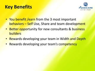 Key Benefits
• You benefit /earn from the 3 most important
behaviors – Self Use, Share and team development
• Better opportunity for new consultants & business
builders
• Rewards developing your team in Width and Depth
• Rewards developing your team’s competency
 