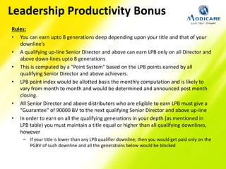 Rules:
• You can earn upto 8 generations deep depending upon your title and that of your
downline’s
• A qualifying up-line Senior Director and above can earn LPB only on all Director and
above down-lines upto 8 generations
• This is computed by a "Point System" based on the LPB points earned by all
qualifying Senior Director and above achievers.
• LPB point index would be allotted basis the monthly computation and is likely to
vary from month to month and would be determined and announced post month
closing.
• All Senior Director and above distributors who are eligible to earn LPB must give a
“Guarantee” of 90000 BV to the next qualifying Senior Director and above up-line
• In order to earn on all the qualifying generations in your depth (as mentioned in
LPB table) you must maintain a title equal or higher than all qualifying downlines,
however
– If your title is lower than any LPB qualifier downline; then you would get paid only on the
PGBV of such downline and all the generations below would be blocked
Leadership Productivity Bonus
 