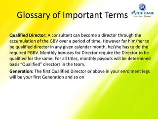 Glossary of Important Terms
Qualified Director: A consultant can become a director through the
accumulation of the GBV over a period of time. However for him/her to
be qualified director in any given calendar month, he/she has to do the
required PGBV. Monthly bonuses for Director require the Director to be
qualified for the same. For all titles, monthly payouts will be determined
basis “Qualified” directors in the team.
Generation: The first Qualified Director or above in your enrolment legs
will be your first Generation and so on
 