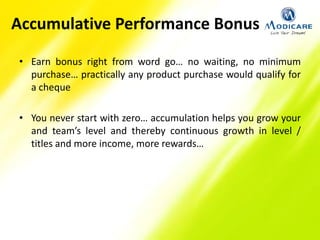 Accumulative Performance Bonus
• Earn bonus right from word go… no waiting, no minimum
purchase… practically any product purchase would qualify for
a cheque
• You never start with zero… accumulation helps you grow your
and team’s level and thereby continuous growth in level /
titles and more income, more rewards…
 