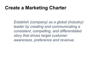 Establish (company) as a global (industry)
leader by creating and communicating a
consistent, compelling, and differentiated
story that drives target customer
awareness, preference and revenue.
Create a Marketing Charter
 