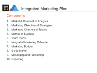15
1. Market & Competitive Analysis
2. Marketing Objectives & Strategies
3. Marketing Channels & Tactics
4. Metrics of Success
5. Team Plans
6. Integrated Marketing Calendar
7. Marketing Budget
8. Go-to-Market
9. Messaging and Positioning
10. Reporting
Components
Integrated Marketing Plan
 