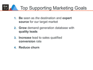 29
Top Supporting Marketing Goals
1. Be seen as the destination and expert
source for our target market
2. Grow demand generation database with
quality leads
3. Increase lead to sales qualified
conversion rate
4. Reduce churn
 