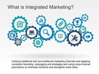 What is Integrated Marketing?
Unifying traditional and non-traditional marketing channels and applying
consistent branding, messaging and strategies and using cross-channel
promotions so channels reinforce and strengthen each other.
 